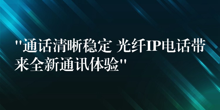 “通话清晰稳定 光纤IP电话带来全新通讯体验”