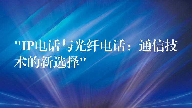 “IP电话与光纤电话：通信技术的新选择”