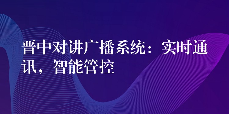 晋中对讲广播系统：实时通讯，智能管控