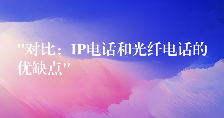 “对比：IP电话和光纤电话的优缺点”